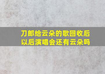 刀郎给云朵的歌回收后 以后演唱会还有云朵吗